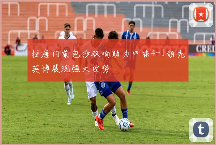 拉唐门前包抄双响助力申花4-1领先英博展现强大攻势