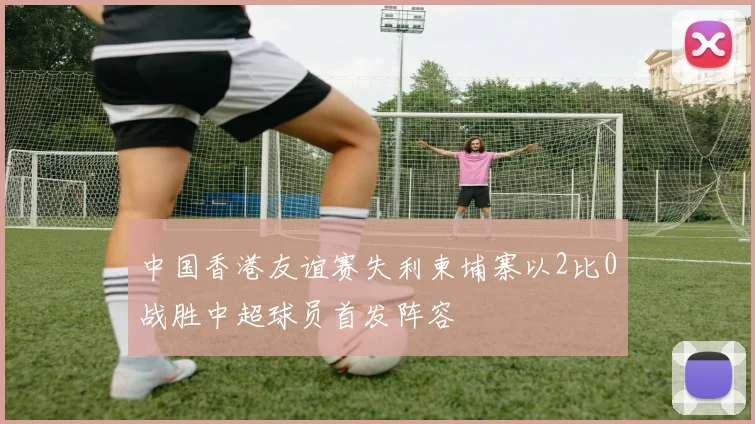 中国香港友谊赛失利柬埔寨以2比0战胜中超球员首发阵容