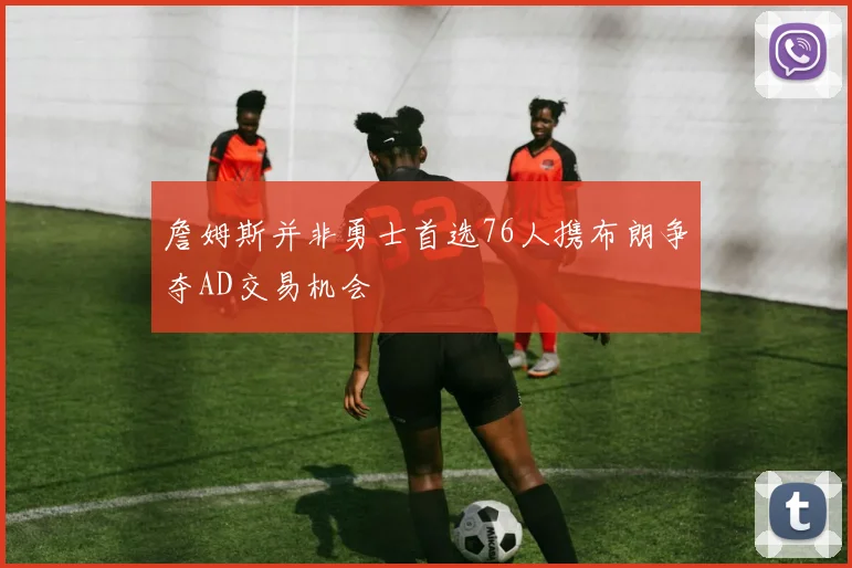 詹姆斯并非勇士首选76人携布朗争夺AD交易机会