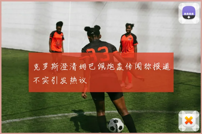 克罗斯澄清姆巴佩炮轰传闻称报道不实引发热议