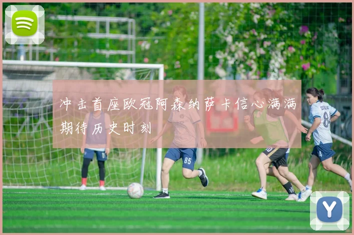 冲击首座欧冠阿森纳萨卡信心满满期待历史时刻