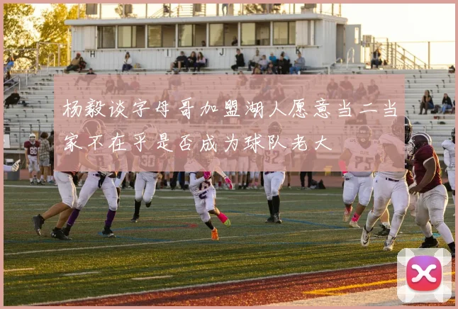 杨毅谈字母哥加盟湖人愿意当二当家不在乎是否成为球队老大
