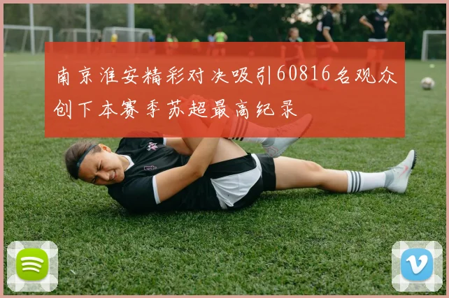 南京淮安精彩对决吸引60816名观众创下本赛季苏超最高纪录