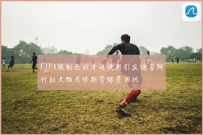 FIFA限制西班牙语使用引发德容阿什拉夫维尼修斯等球员困扰