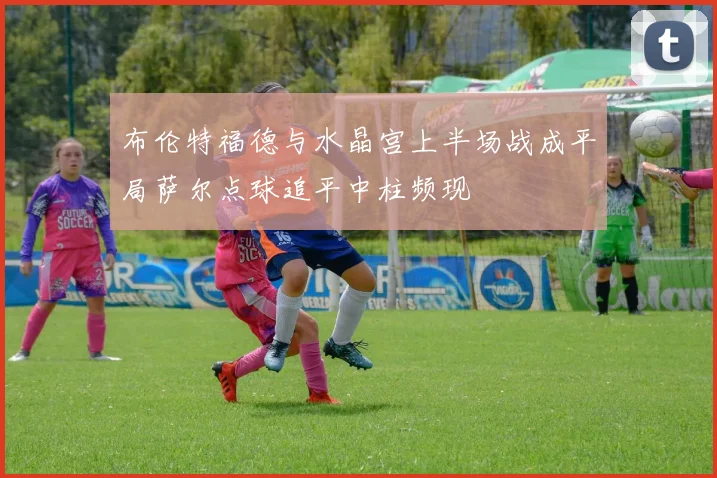 布伦特福德与水晶宫上半场战成平局萨尔点球追平中柱频现