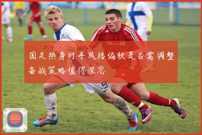 国足热身对手风格偏软是否需调整备战策略值得深思