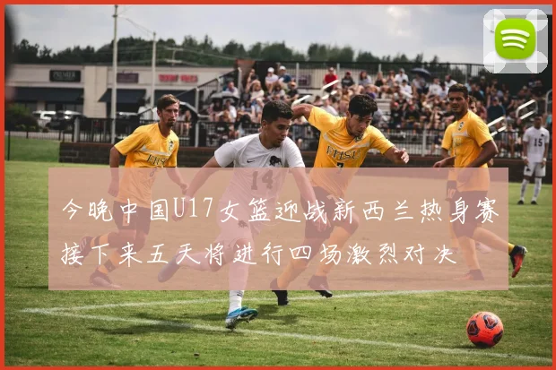 今晚中国U17女篮迎战新西兰热身赛接下来五天将进行四场激烈对决