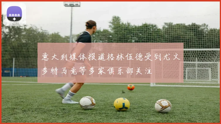 意大利媒体报道格林伍德受到尤文多特马竞等多家俱乐部关注