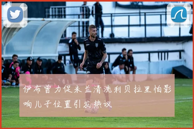 伊布曾力促米兰清洗利贝拉里怕影响儿子位置引发热议